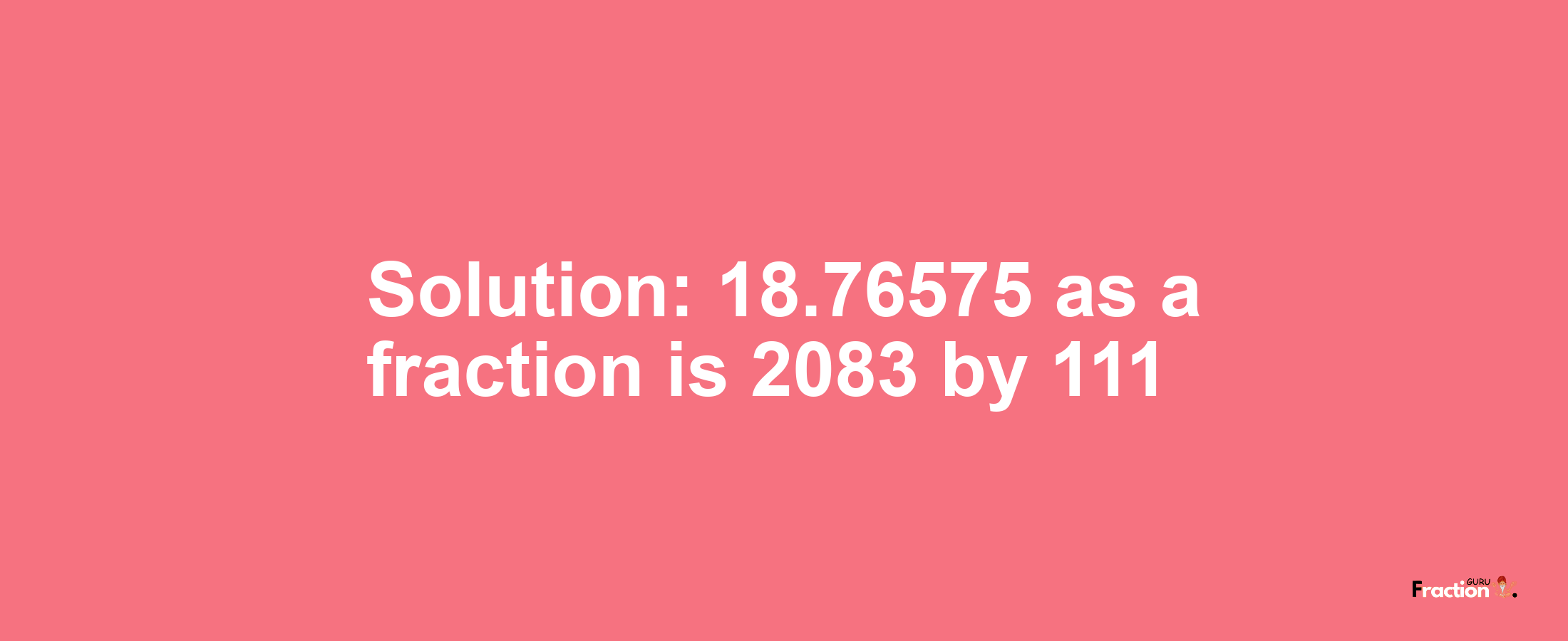 Solution:18.76575 as a fraction is 2083/111